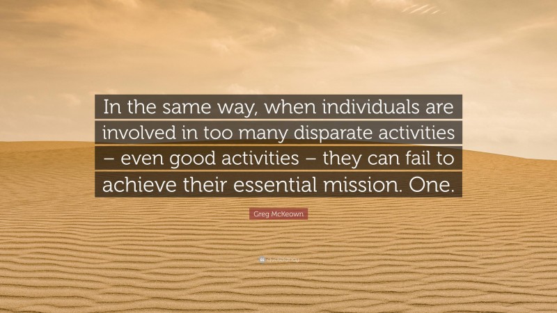 Greg McKeown Quote: “In the same way, when individuals are involved in too many disparate activities – even good activities – they can fail to achieve their essential mission. One.”