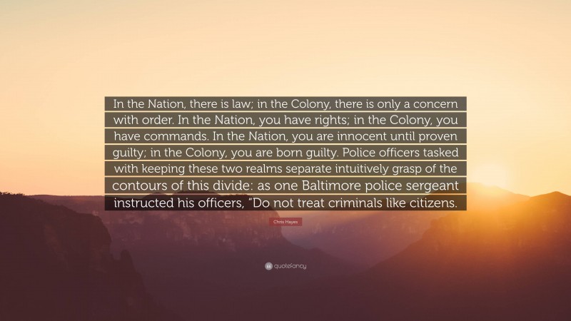 Chris Hayes Quote: “In the Nation, there is law; in the Colony, there is only a concern with order. In the Nation, you have rights; in the Colony, you have commands. In the Nation, you are innocent until proven guilty; in the Colony, you are born guilty. Police officers tasked with keeping these two realms separate intuitively grasp of the contours of this divide: as one Baltimore police sergeant instructed his officers, “Do not treat criminals like citizens.”