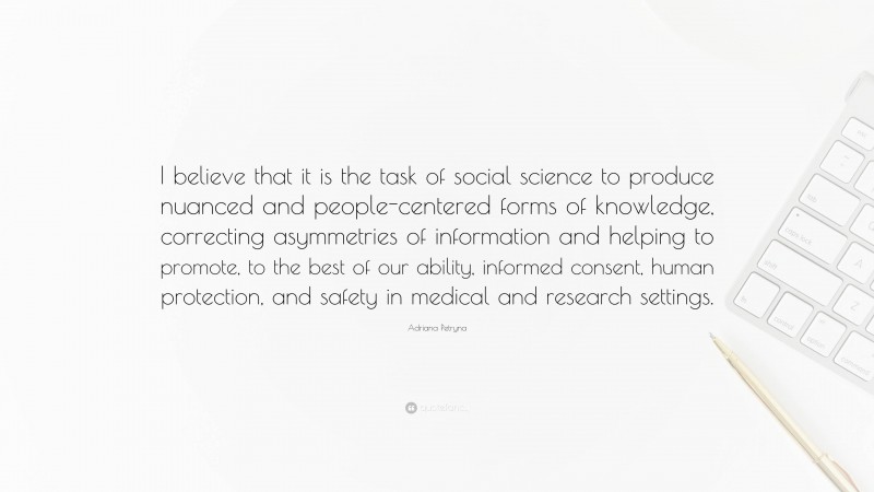 Adriana Petryna Quote: “I believe that it is the task of social science to produce nuanced and people-centered forms of knowledge, correcting asymmetries of information and helping to promote, to the best of our ability, informed consent, human protection, and safety in medical and research settings.”