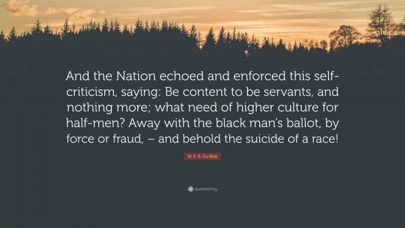 W. E. B. Du Bois Quote: “And the Nation echoed and enforced this self-criticism, saying: Be content to be servants, and nothing more; what need of higher culture for half-men? Away with the black man’s ballot, by force or fraud, – and behold the suicide of a race!”