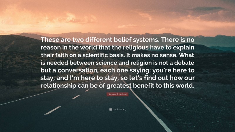 Sherwin B. Nuland Quote: “These are two different belief systems. There is no reason in the world that the religious have to explain their faith on a scientific basis. It makes no sense. What is needed between science and religion is not a debate but a conversation, each one saying: you’re here to stay, and I’m here to stay, so let’s find out how our relationship can be of greatest benefit to this world.”