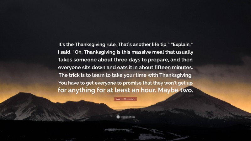 Joseph Monninger Quote: “It’s the Thanksgiving rule. That’s another life tip.” “Explain,” I said. “Oh, Thanksgiving is this massive meal that usually takes someone about three days to prepare, and then everyone sits down and eats it in about fifteen minutes. The trick is to learn to take your time with Thanksgiving. You have to get everyone to promise that they won’t get up for anything for at least an hour. Maybe two.”