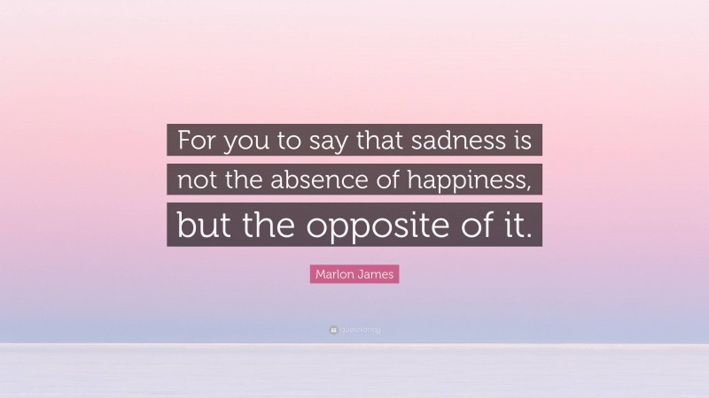 Marlon James Quote: “For you to say that sadness is not the absence of happiness, but the opposite of it.”