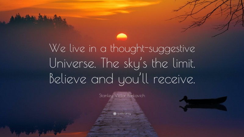 Stanley Victor Paskavich Quote: “We live in a thought-suggestive Universe. The sky’s the limit. Believe and you’ll receive.”