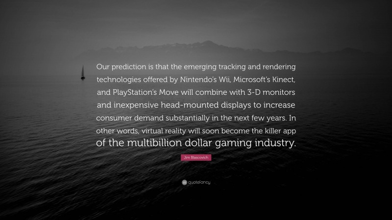Jim Blascovich Quote: “Our prediction is that the emerging tracking and rendering technologies offered by Nintendo’s Wii, Microsoft’s Kinect, and PlayStation’s Move will combine with 3-D monitors and inexpensive head-mounted displays to increase consumer demand substantially in the next few years. In other words, virtual reality will soon become the killer app of the multibillion dollar gaming industry.”