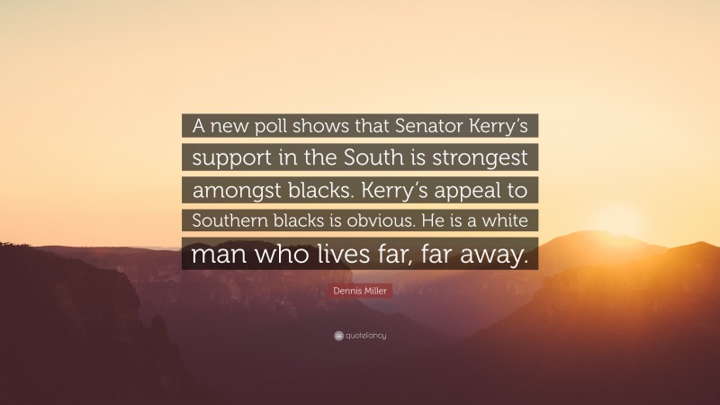 Dennis Miller Quote: “A new poll shows that Senator Kerry’s support in the South is strongest amongst blacks. Kerry’s appeal to Southern blacks is obvious. He is a white man who lives far, far away.”