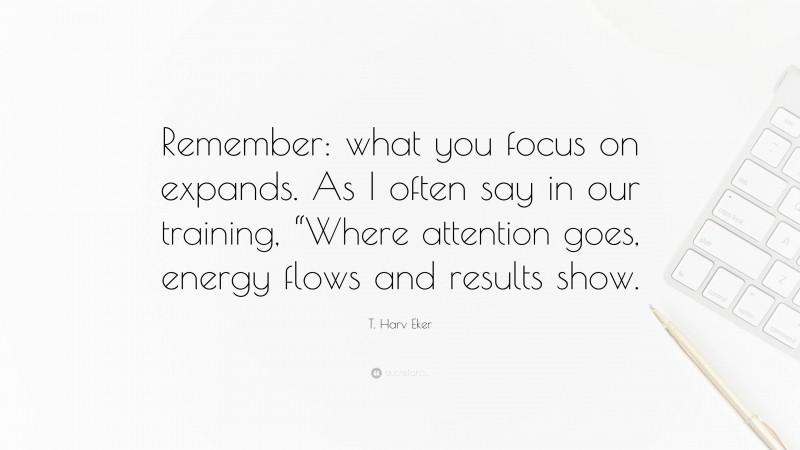 T. Harv Eker Quote: “Remember: what you focus on expands. As I often say in our training, “Where attention goes, energy flows and results show.”