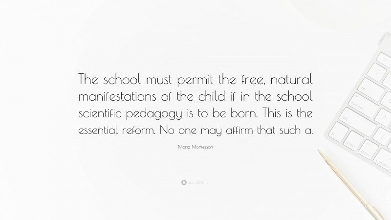 Maria Montessori Quote: “The school must permit the free, natural manifestations of the child if in the school scientific pedagogy is to be born. This is the essential reform. No one may affirm that such a.”