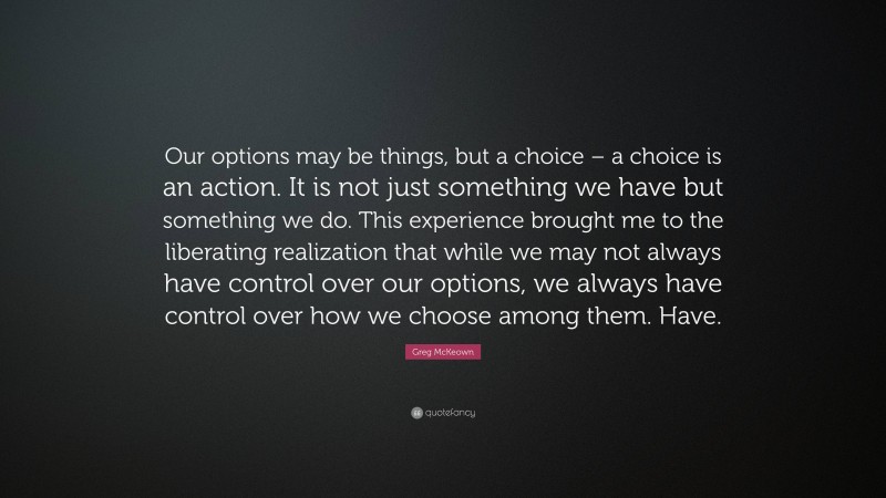 Greg McKeown Quote: “Our options may be things, but a choice – a choice is an action. It is not just something we have but something we do. This experience brought me to the liberating realization that while we may not always have control over our options, we always have control over how we choose among them. Have.”