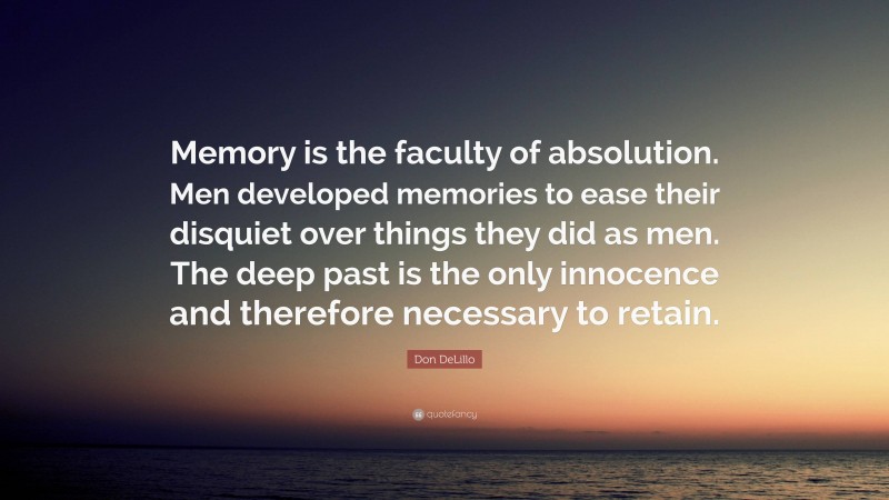 Don DeLillo Quote: “Memory is the faculty of absolution. Men developed memories to ease their disquiet over things they did as men. The deep past is the only innocence and therefore necessary to retain.”