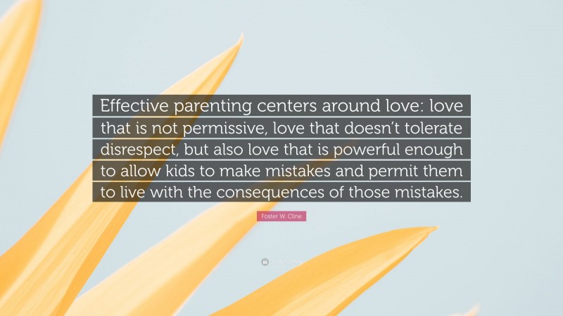 Foster W. Cline Quote: “Effective parenting centers around love: love that is not permissive, love that doesn’t tolerate disrespect, but also love that is powerful enough to allow kids to make mistakes and permit them to live with the consequences of those mistakes.”