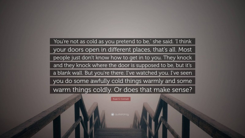 Evan S. Connell Quote: “You’re not as cold as you pretend to be,’ she said. ‘I think your doors open in different places, that’s all. Most people just don’t know how to get in to you. They knock and they knock where the door is supposed to be, but it’s a blank wall. But you’re there. I’ve watched you. I’ve seen you do some awfully cold things warmly and some warm things coldly. Or does that make sense?”