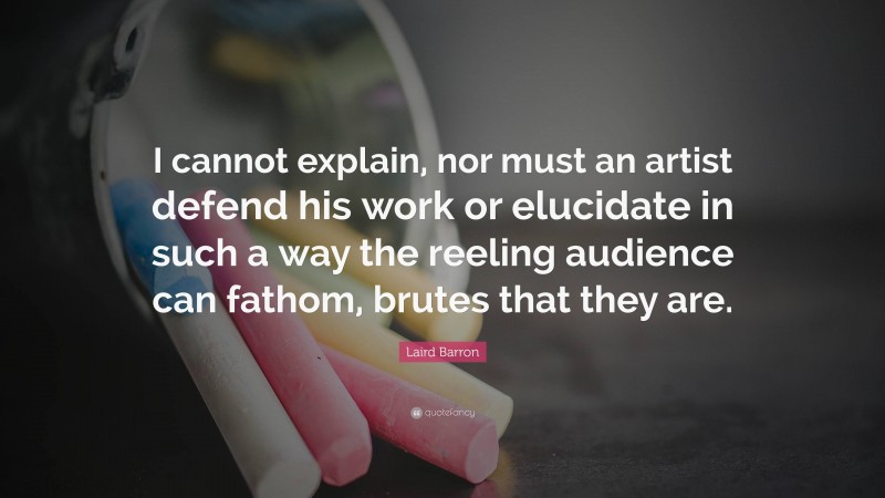 Laird Barron Quote: “I cannot explain, nor must an artist defend his work or elucidate in such a way the reeling audience can fathom, brutes that they are.”