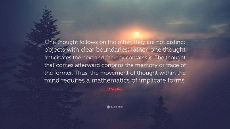 F. David Peat Quote: “One thought follows on the other, they are not distinct objects with clear boundaries; rather, one thought anticipates the next and thereby contains it. The thought that comes afterward contains the memory or trace of the former. Thus, the movement of thought within the mind requires a mathematics of implicate forms.”