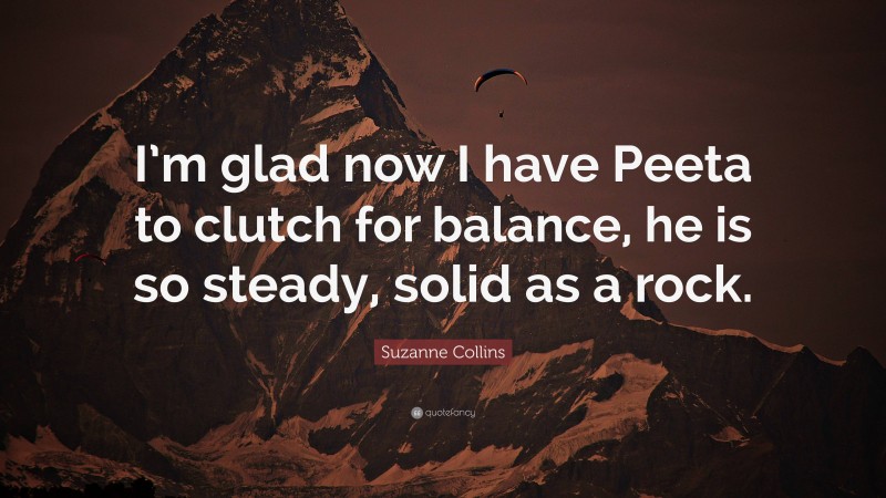 Suzanne Collins Quote: “I’m glad now I have Peeta to clutch for balance, he is so steady, solid as a rock.”