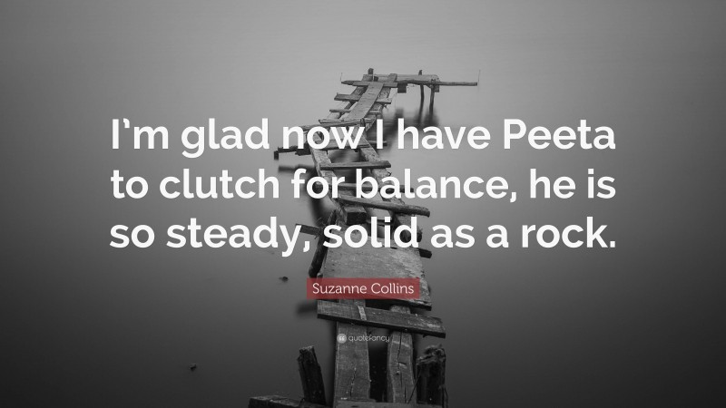 Suzanne Collins Quote: “I’m glad now I have Peeta to clutch for balance, he is so steady, solid as a rock.”