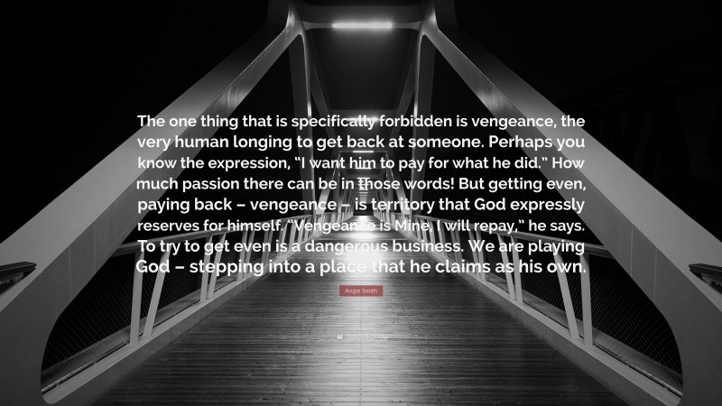 Angie Smith Quote: “The one thing that is specifically forbidden is vengeance, the very human longing to get back at someone. Perhaps you know the expression, “I want him to pay for what he did.” How much passion there can be in those words! But getting even, paying back – vengeance – is territory that God expressly reserves for himself. “Vengeance is Mine, I will repay,” he says. To try to get even is a dangerous business. We are playing God – stepping into a place that he claims as his own.”