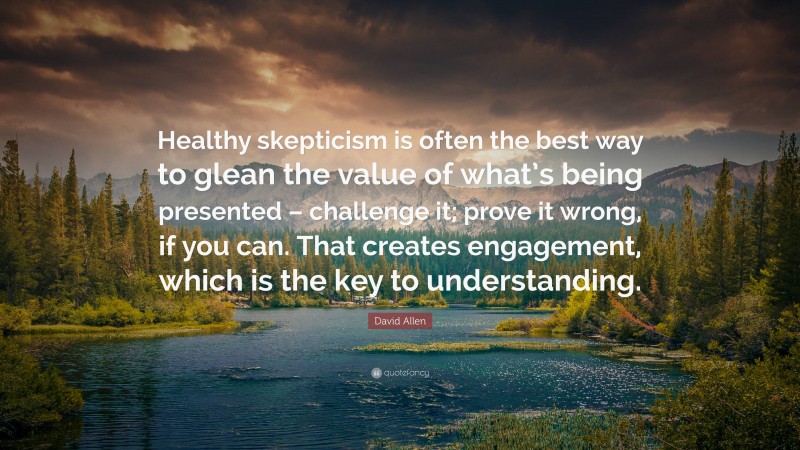 David Allen Quote: “Healthy skepticism is often the best way to glean the value of what’s being presented – challenge it; prove it wrong, if you can. That creates engagement, which is the key to understanding.”