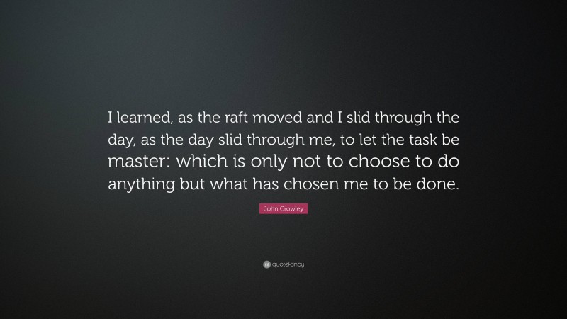 John Crowley Quote: “I learned, as the raft moved and I slid through the day, as the day slid through me, to let the task be master: which is only not to choose to do anything but what has chosen me to be done.”