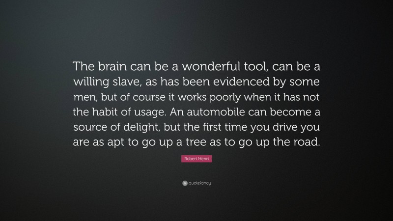 Robert Henri Quote: “The brain can be a wonderful tool, can be a willing slave, as has been evidenced by some men, but of course it works poorly when it has not the habit of usage. An automobile can become a source of delight, but the first time you drive you are as apt to go up a tree as to go up the road.”
