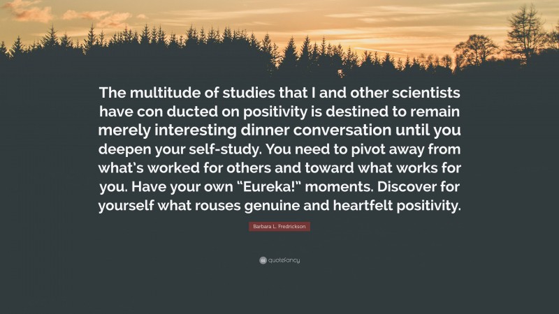 Barbara L. Fredrickson Quote: “The multitude of studies that I and other scientists have con ducted on positivity is destined to remain merely interesting dinner conversation until you deepen your self-study. You need to pivot away from what’s worked for others and toward what works for you. Have your own “Eureka!” moments. Discover for yourself what rouses genuine and heartfelt positivity.”