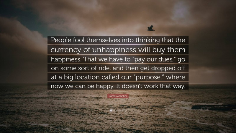 James Altucher Quote: “People fool themselves into thinking that the currency of unhappiness will buy them happiness. That we have to “pay our dues,” go on some sort of ride, and then get dropped off at a big location called our “purpose,” where now we can be happy. It doesn’t work that way.”