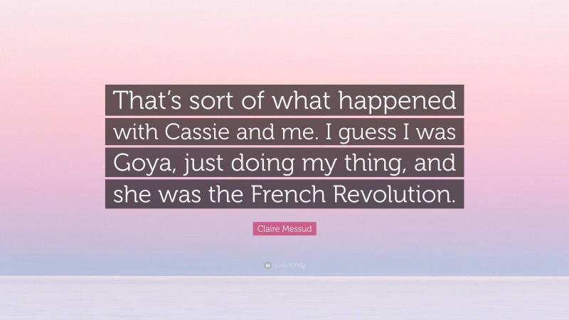 Claire Messud Quote: “That’s sort of what happened with Cassie and me. I guess I was Goya, just doing my thing, and she was the French Revolution.”