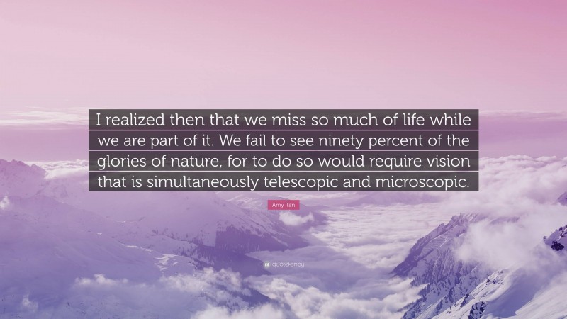 Amy Tan Quote: “I realized then that we miss so much of life while we are part of it. We fail to see ninety percent of the glories of nature, for to do so would require vision that is simultaneously telescopic and microscopic.”