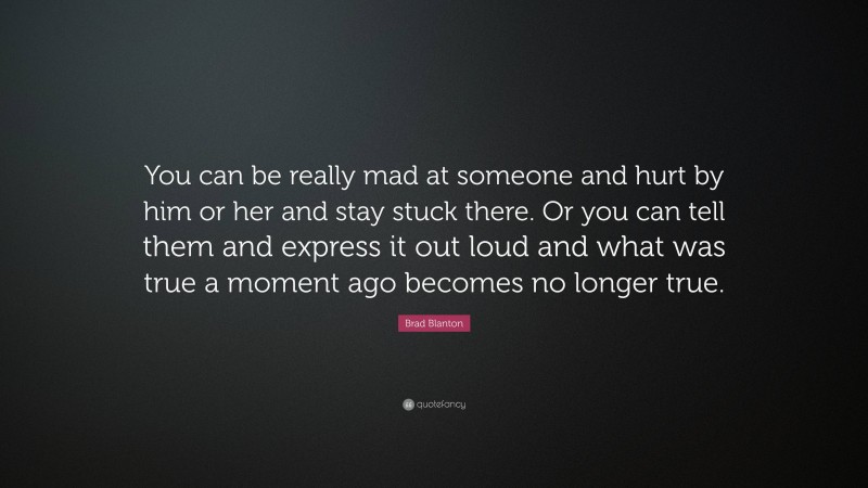 Brad Blanton Quote: “You can be really mad at someone and hurt by him or her and stay stuck there. Or you can tell them and express it out loud and what was true a moment ago becomes no longer true.”