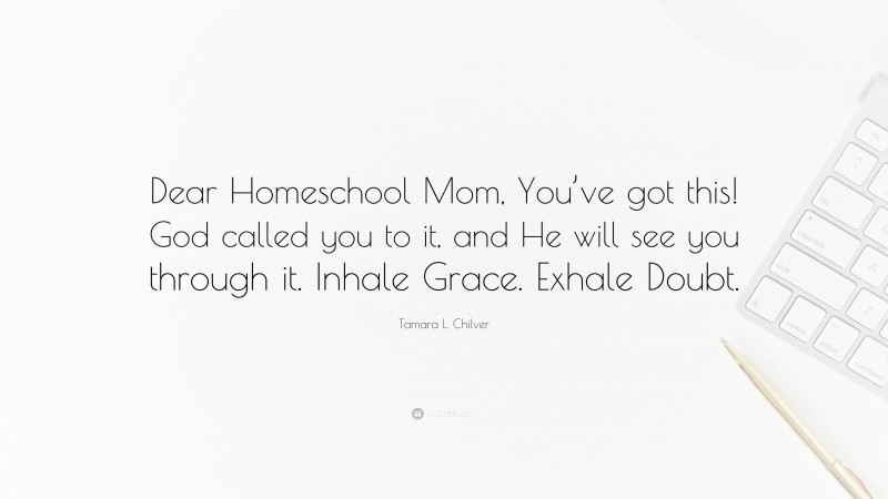 Tamara L. Chilver Quote: “Dear Homeschool Mom, You’ve got this! God called you to it, and He will see you through it. Inhale Grace. Exhale Doubt.”