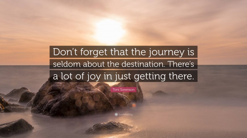 Toni Sorenson Quote: “Don’t forget that the journey is seldom about the destination. There’s a lot of joy in just getting there.”