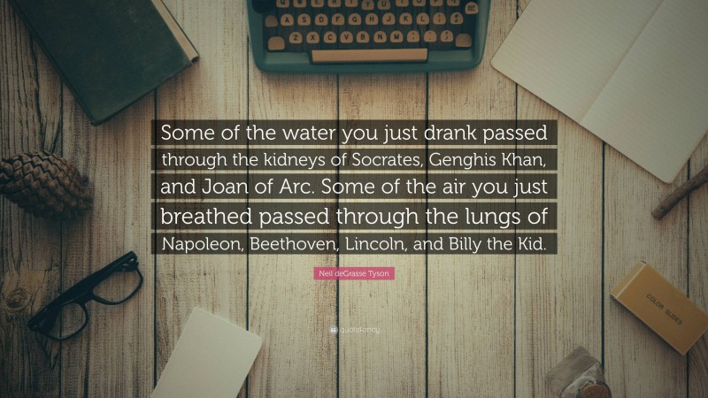 Neil deGrasse Tyson Quote: “Some of the water you just drank passed through the kidneys of Socrates, Genghis Khan, and Joan of Arc. Some of the air you just breathed passed through the lungs of Napoleon, Beethoven, Lincoln, and Billy the Kid.”