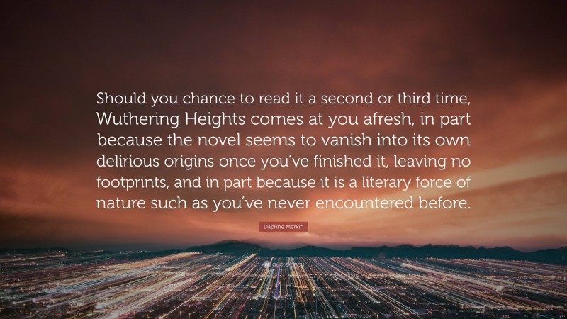 Daphne Merkin Quote: “Should you chance to read it a second or third time, Wuthering Heights comes at you afresh, in part because the novel seems to vanish into its own delirious origins once you’ve finished it, leaving no footprints, and in part because it is a literary force of nature such as you’ve never encountered before.”