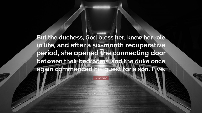 Julia Quinn Quote: “But the duchess, God bless her, knew her role in life, and after a six-month recuperative period, she opened the connecting door between their bedrooms, and the duke once again commenced his quest for a son. Five.”