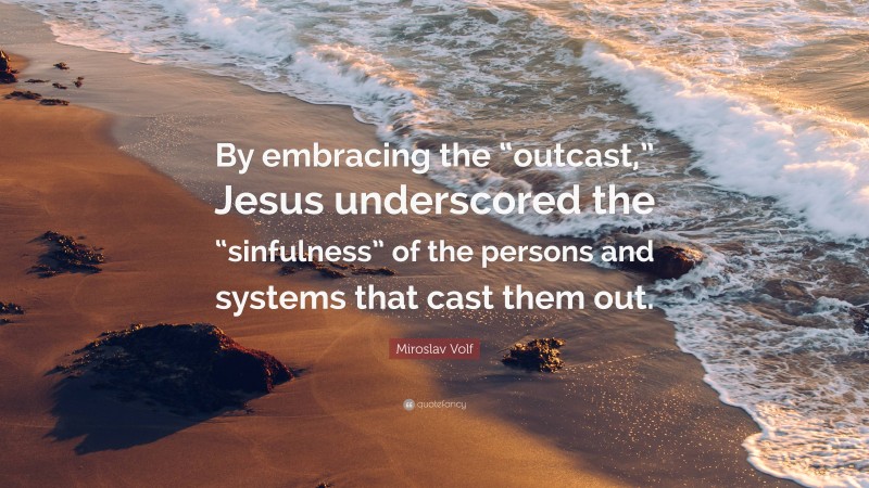 Miroslav Volf Quote: “By embracing the “outcast,” Jesus underscored the “sinfulness” of the persons and systems that cast them out.”