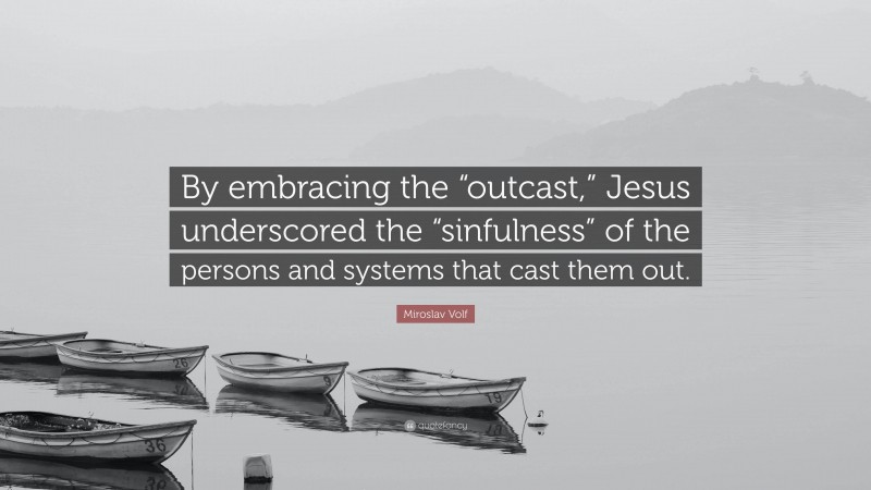 Miroslav Volf Quote: “By embracing the “outcast,” Jesus underscored the “sinfulness” of the persons and systems that cast them out.”