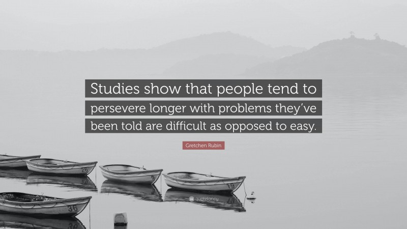 Gretchen Rubin Quote: “Studies show that people tend to persevere longer with problems they’ve been told are difficult as opposed to easy.”