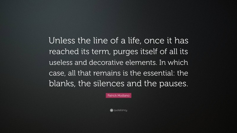 Patrick Modiano Quote: “Unless the line of a life, once it has reached its term, purges itself of all its useless and decorative elements. In which case, all that remains is the essential: the blanks, the silences and the pauses.”