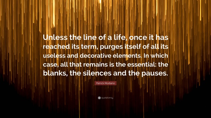 Patrick Modiano Quote: “Unless the line of a life, once it has reached its term, purges itself of all its useless and decorative elements. In which case, all that remains is the essential: the blanks, the silences and the pauses.”