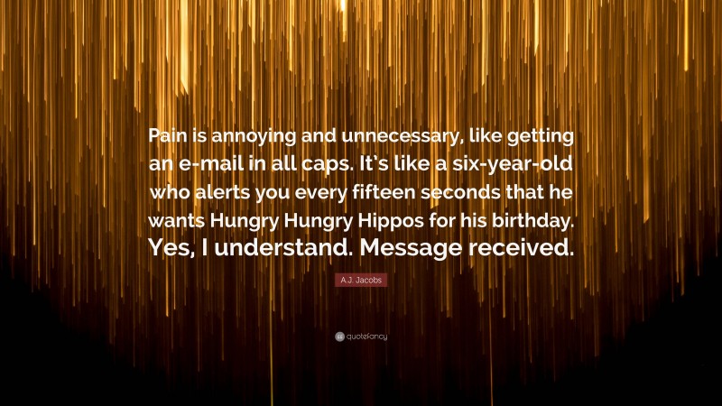 A.J. Jacobs Quote: “Pain is annoying and unnecessary, like getting an e-mail in all caps. It’s like a six-year-old who alerts you every fifteen seconds that he wants Hungry Hungry Hippos for his birthday. Yes, I understand. Message received.”