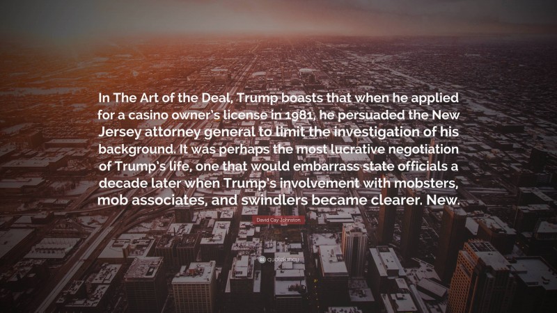 David Cay Johnston Quote: “In The Art of the Deal, Trump boasts that when he applied for a casino owner’s license in 1981, he persuaded the New Jersey attorney general to limit the investigation of his background. It was perhaps the most lucrative negotiation of Trump’s life, one that would embarrass state officials a decade later when Trump’s involvement with mobsters, mob associates, and swindlers became clearer. New.”