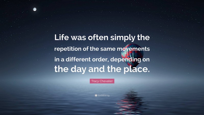 Tracy Chevalier Quote: “Life was often simply the repetition of the same movements in a different order, depending on the day and the place.”