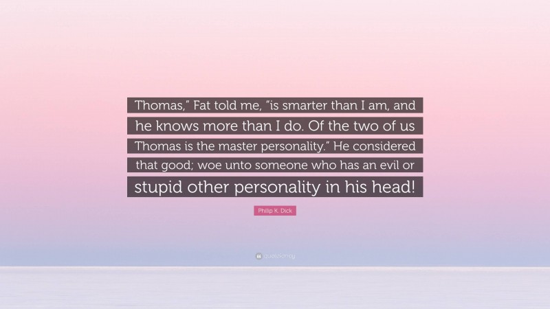 Philip K. Dick Quote: “Thomas,” Fat told me, “is smarter than I am, and he knows more than I do. Of the two of us Thomas is the master personality.” He considered that good; woe unto someone who has an evil or stupid other personality in his head!”