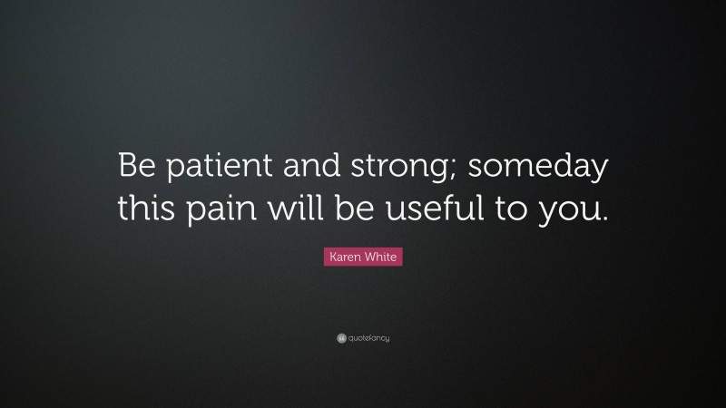 Karen White Quote: “Be patient and strong; someday this pain will be useful to you.”