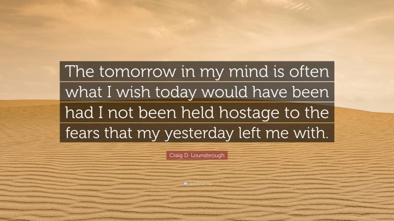 Craig D. Lounsbrough Quote: “The tomorrow in my mind is often what I wish today would have been had I not been held hostage to the fears that my yesterday left me with.”