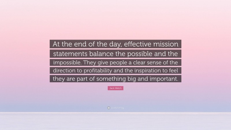 Jack Welch Quote: “At the end of the day, effective mission statements balance the possible and the impossible. They give people a clear sense of the direction to profitability and the inspiration to feel they are part of something big and important.”