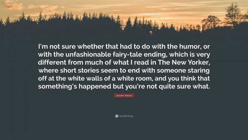 Jennifer Weiner Quote: “I’m not sure whether that had to do with the humor, or with the unfashionable fairy-tale ending, which is very different from much of what I read in The New Yorker, where short stories seem to end with someone staring off at the white walls of a white room, and you think that something’s happened but you’re not quite sure what.”