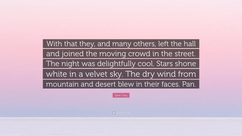 Zane Grey Quote: “With that they, and many others, left the hall and joined the moving crowd in the street. The night was delightfully cool. Stars shone white in a velvet sky. The dry wind from mountain and desert blew in their faces. Pan.”