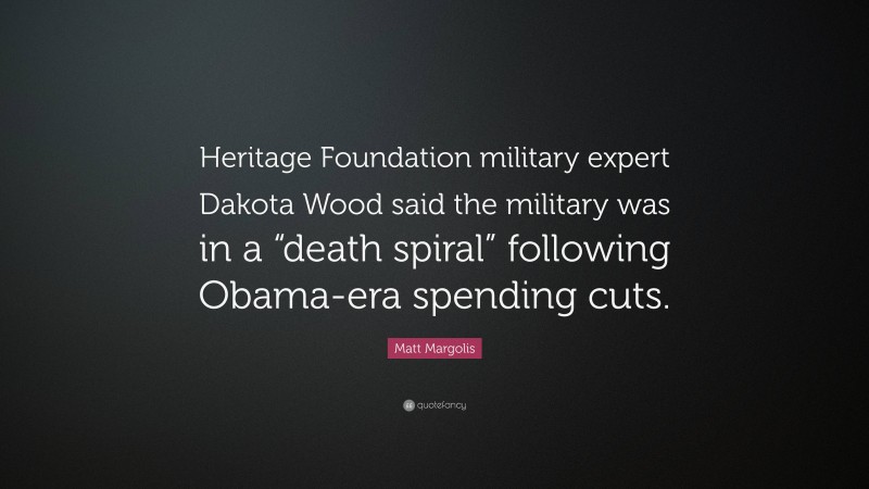 Matt Margolis Quote: “Heritage Foundation military expert Dakota Wood said the military was in a “death spiral” following Obama-era spending cuts.”