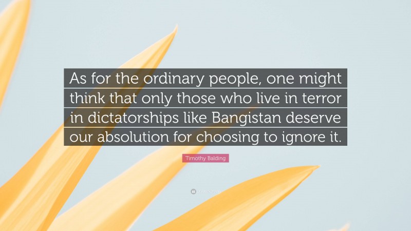 Timothy Balding Quote: “As for the ordinary people, one might think that only those who live in terror in dictatorships like Bangistan deserve our absolution for choosing to ignore it.”